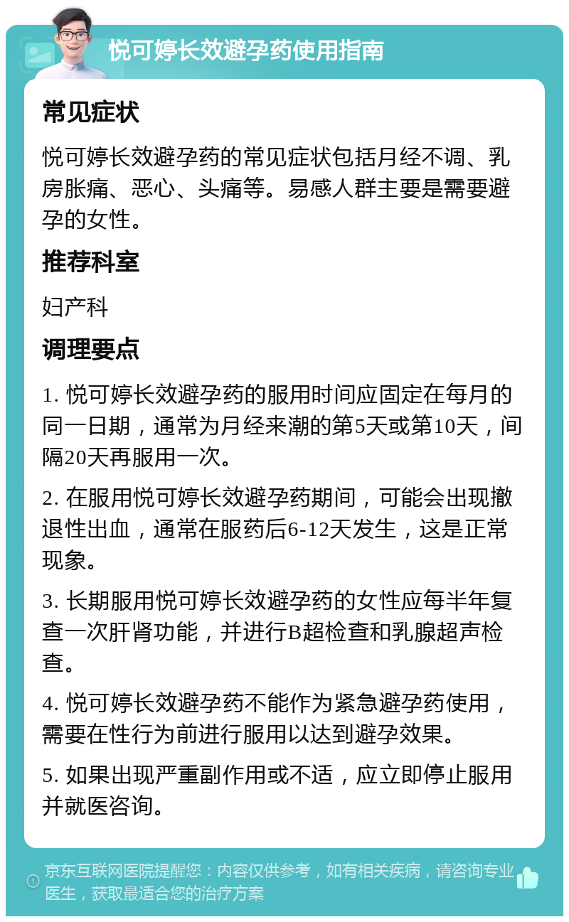 悦可婷长效避孕药使用指南 常见症状 悦可婷长效避孕药的常见症状包括月经不调、乳房胀痛、恶心、头痛等。易感人群主要是需要避孕的女性。 推荐科室 妇产科 调理要点 1. 悦可婷长效避孕药的服用时间应固定在每月的同一日期，通常为月经来潮的第5天或第10天，间隔20天再服用一次。 2. 在服用悦可婷长效避孕药期间，可能会出现撤退性出血，通常在服药后6-12天发生，这是正常现象。 3. 长期服用悦可婷长效避孕药的女性应每半年复查一次肝肾功能，并进行B超检查和乳腺超声检查。 4. 悦可婷长效避孕药不能作为紧急避孕药使用，需要在性行为前进行服用以达到避孕效果。 5. 如果出现严重副作用或不适，应立即停止服用并就医咨询。