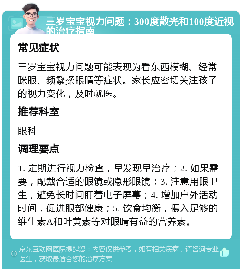 三岁宝宝视力问题：300度散光和100度近视的治疗指南 常见症状 三岁宝宝视力问题可能表现为看东西模糊、经常眯眼、频繁揉眼睛等症状。家长应密切关注孩子的视力变化，及时就医。 推荐科室 眼科 调理要点 1. 定期进行视力检查，早发现早治疗；2. 如果需要，配戴合适的眼镜或隐形眼镜；3. 注意用眼卫生，避免长时间盯着电子屏幕；4. 增加户外活动时间，促进眼部健康；5. 饮食均衡，摄入足够的维生素A和叶黄素等对眼睛有益的营养素。