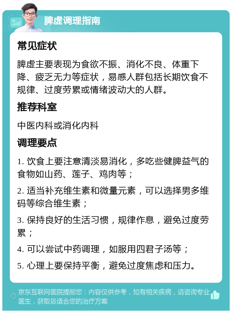 脾虚调理指南 常见症状 脾虚主要表现为食欲不振、消化不良、体重下降、疲乏无力等症状，易感人群包括长期饮食不规律、过度劳累或情绪波动大的人群。 推荐科室 中医内科或消化内科 调理要点 1. 饮食上要注意清淡易消化，多吃些健脾益气的食物如山药、莲子、鸡肉等； 2. 适当补充维生素和微量元素，可以选择男多维码等综合维生素； 3. 保持良好的生活习惯，规律作息，避免过度劳累； 4. 可以尝试中药调理，如服用四君子汤等； 5. 心理上要保持平衡，避免过度焦虑和压力。