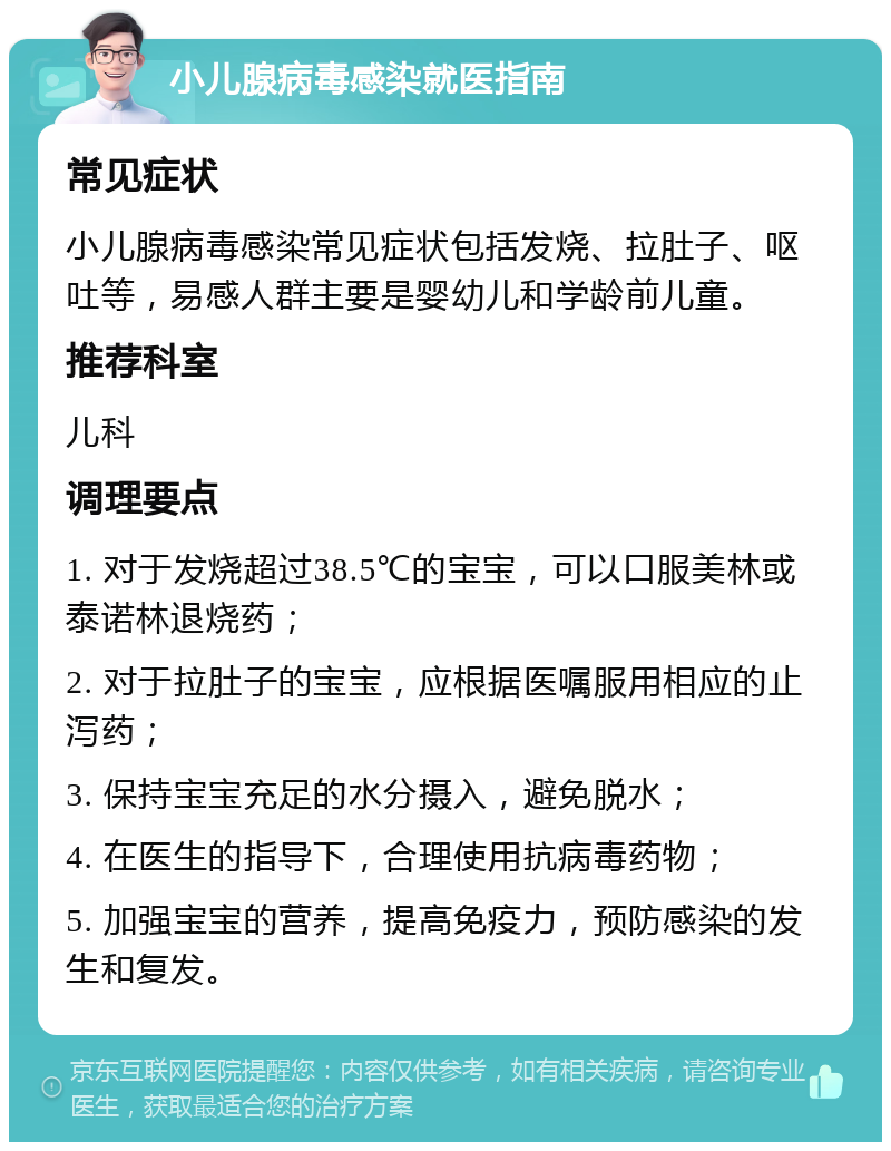 小儿腺病毒感染就医指南 常见症状 小儿腺病毒感染常见症状包括发烧、拉肚子、呕吐等，易感人群主要是婴幼儿和学龄前儿童。 推荐科室 儿科 调理要点 1. 对于发烧超过38.5℃的宝宝，可以口服美林或泰诺林退烧药； 2. 对于拉肚子的宝宝，应根据医嘱服用相应的止泻药； 3. 保持宝宝充足的水分摄入，避免脱水； 4. 在医生的指导下，合理使用抗病毒药物； 5. 加强宝宝的营养，提高免疫力，预防感染的发生和复发。