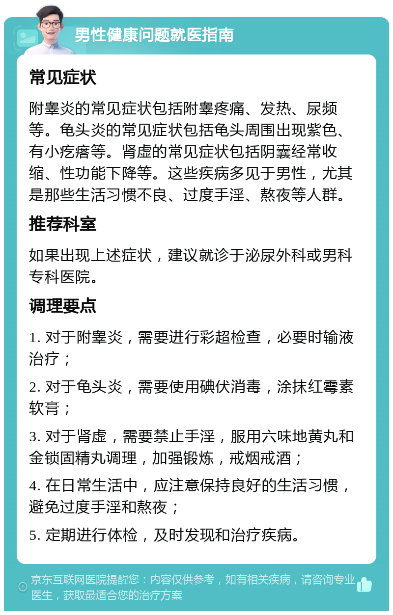 男性健康问题就医指南 常见症状 附睾炎的常见症状包括附睾疼痛、发热、尿频等。龟头炎的常见症状包括龟头周围出现紫色、有小疙瘩等。肾虚的常见症状包括阴囊经常收缩、性功能下降等。这些疾病多见于男性，尤其是那些生活习惯不良、过度手淫、熬夜等人群。 推荐科室 如果出现上述症状，建议就诊于泌尿外科或男科专科医院。 调理要点 1. 对于附睾炎，需要进行彩超检查，必要时输液治疗； 2. 对于龟头炎，需要使用碘伏消毒，涂抹红霉素软膏； 3. 对于肾虚，需要禁止手淫，服用六味地黄丸和金锁固精丸调理，加强锻炼，戒烟戒酒； 4. 在日常生活中，应注意保持良好的生活习惯，避免过度手淫和熬夜； 5. 定期进行体检，及时发现和治疗疾病。