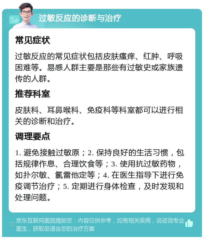 过敏反应的诊断与治疗 常见症状 过敏反应的常见症状包括皮肤瘙痒、红肿、呼吸困难等。易感人群主要是那些有过敏史或家族遗传的人群。 推荐科室 皮肤科、耳鼻喉科、免疫科等科室都可以进行相关的诊断和治疗。 调理要点 1. 避免接触过敏原；2. 保持良好的生活习惯，包括规律作息、合理饮食等；3. 使用抗过敏药物，如扑尔敏、氯雷他定等；4. 在医生指导下进行免疫调节治疗；5. 定期进行身体检查，及时发现和处理问题。