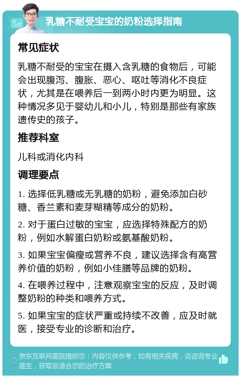 乳糖不耐受宝宝的奶粉选择指南 常见症状 乳糖不耐受的宝宝在摄入含乳糖的食物后，可能会出现腹泻、腹胀、恶心、呕吐等消化不良症状，尤其是在喂养后一到两小时内更为明显。这种情况多见于婴幼儿和小儿，特别是那些有家族遗传史的孩子。 推荐科室 儿科或消化内科 调理要点 1. 选择低乳糖或无乳糖的奶粉，避免添加白砂糖、香兰素和麦芽糊精等成分的奶粉。 2. 对于蛋白过敏的宝宝，应选择特殊配方的奶粉，例如水解蛋白奶粉或氨基酸奶粉。 3. 如果宝宝偏瘦或营养不良，建议选择含有高营养价值的奶粉，例如小佳膳等品牌的奶粉。 4. 在喂养过程中，注意观察宝宝的反应，及时调整奶粉的种类和喂养方式。 5. 如果宝宝的症状严重或持续不改善，应及时就医，接受专业的诊断和治疗。