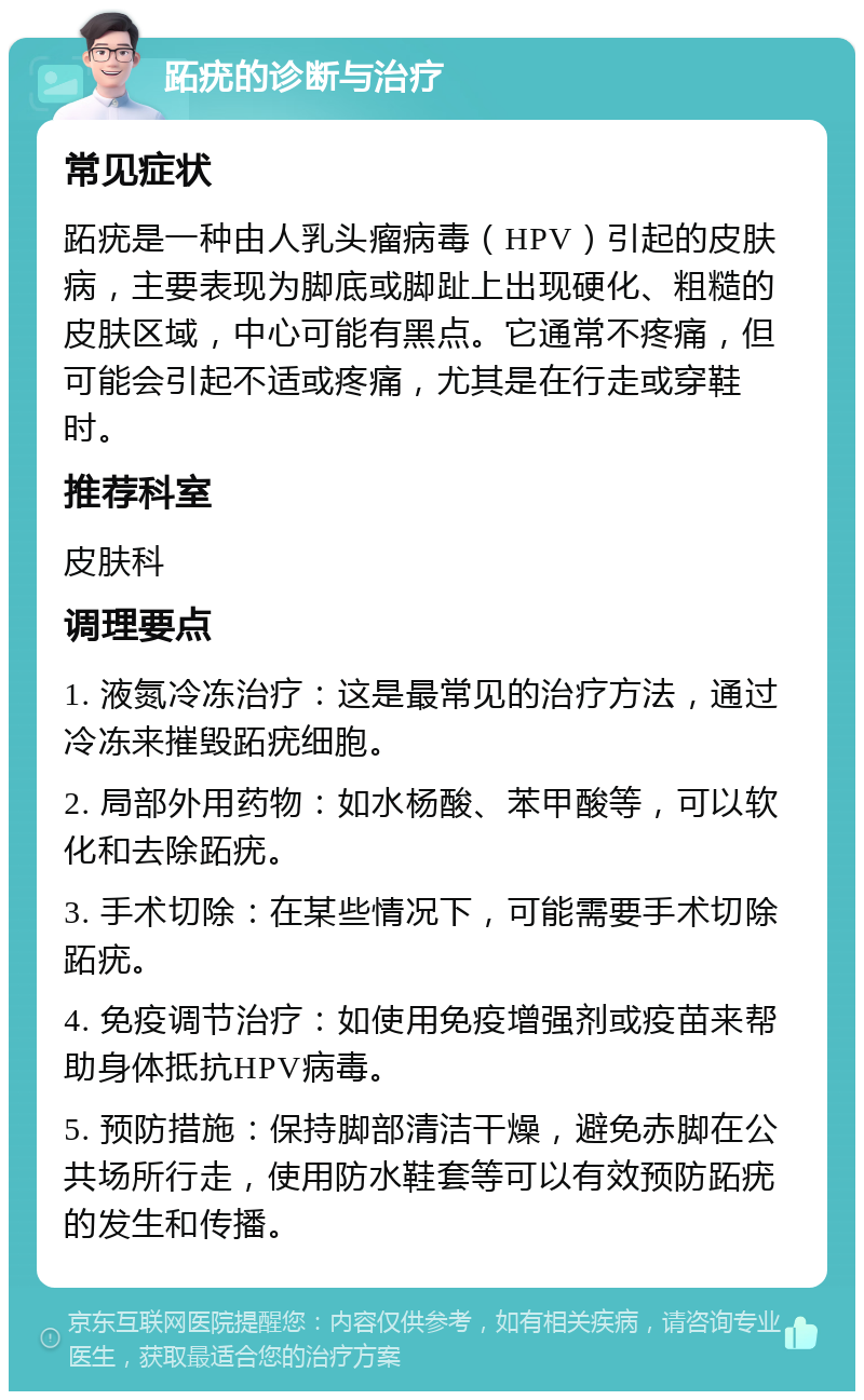 跖疣的诊断与治疗 常见症状 跖疣是一种由人乳头瘤病毒（HPV）引起的皮肤病，主要表现为脚底或脚趾上出现硬化、粗糙的皮肤区域，中心可能有黑点。它通常不疼痛，但可能会引起不适或疼痛，尤其是在行走或穿鞋时。 推荐科室 皮肤科 调理要点 1. 液氮冷冻治疗：这是最常见的治疗方法，通过冷冻来摧毁跖疣细胞。 2. 局部外用药物：如水杨酸、苯甲酸等，可以软化和去除跖疣。 3. 手术切除：在某些情况下，可能需要手术切除跖疣。 4. 免疫调节治疗：如使用免疫增强剂或疫苗来帮助身体抵抗HPV病毒。 5. 预防措施：保持脚部清洁干燥，避免赤脚在公共场所行走，使用防水鞋套等可以有效预防跖疣的发生和传播。