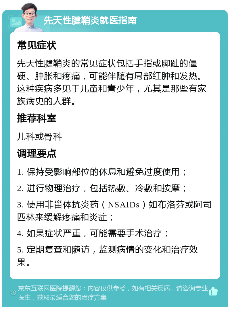 先天性腱鞘炎就医指南 常见症状 先天性腱鞘炎的常见症状包括手指或脚趾的僵硬、肿胀和疼痛，可能伴随有局部红肿和发热。这种疾病多见于儿童和青少年，尤其是那些有家族病史的人群。 推荐科室 儿科或骨科 调理要点 1. 保持受影响部位的休息和避免过度使用； 2. 进行物理治疗，包括热敷、冷敷和按摩； 3. 使用非甾体抗炎药（NSAIDs）如布洛芬或阿司匹林来缓解疼痛和炎症； 4. 如果症状严重，可能需要手术治疗； 5. 定期复查和随访，监测病情的变化和治疗效果。