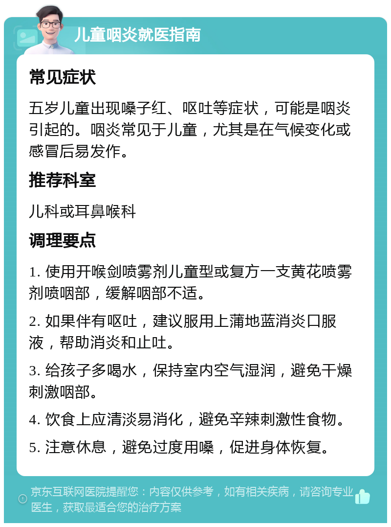 儿童咽炎就医指南 常见症状 五岁儿童出现嗓子红、呕吐等症状，可能是咽炎引起的。咽炎常见于儿童，尤其是在气候变化或感冒后易发作。 推荐科室 儿科或耳鼻喉科 调理要点 1. 使用开喉剑喷雾剂儿童型或复方一支黄花喷雾剂喷咽部，缓解咽部不适。 2. 如果伴有呕吐，建议服用上蒲地蓝消炎口服液，帮助消炎和止吐。 3. 给孩子多喝水，保持室内空气湿润，避免干燥刺激咽部。 4. 饮食上应清淡易消化，避免辛辣刺激性食物。 5. 注意休息，避免过度用嗓，促进身体恢复。