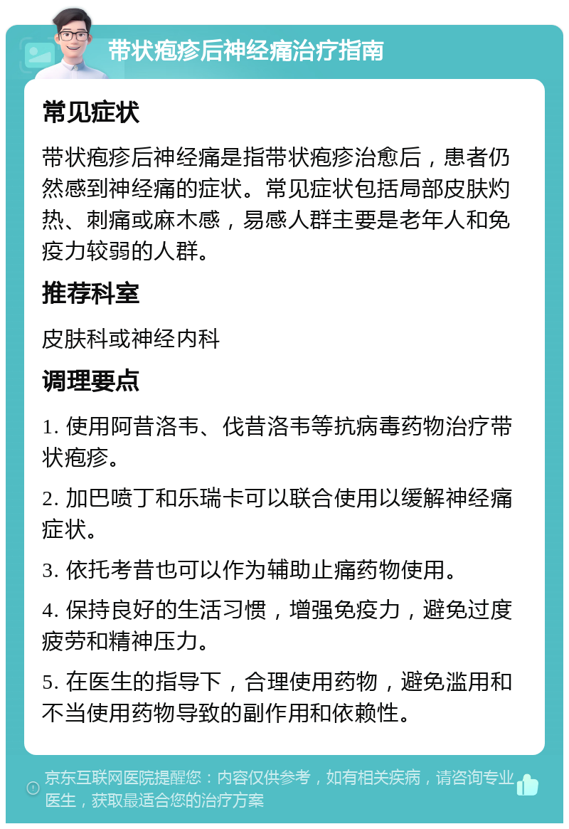 带状疱疹后神经痛治疗指南 常见症状 带状疱疹后神经痛是指带状疱疹治愈后，患者仍然感到神经痛的症状。常见症状包括局部皮肤灼热、刺痛或麻木感，易感人群主要是老年人和免疫力较弱的人群。 推荐科室 皮肤科或神经内科 调理要点 1. 使用阿昔洛韦、伐昔洛韦等抗病毒药物治疗带状疱疹。 2. 加巴喷丁和乐瑞卡可以联合使用以缓解神经痛症状。 3. 依托考昔也可以作为辅助止痛药物使用。 4. 保持良好的生活习惯，增强免疫力，避免过度疲劳和精神压力。 5. 在医生的指导下，合理使用药物，避免滥用和不当使用药物导致的副作用和依赖性。