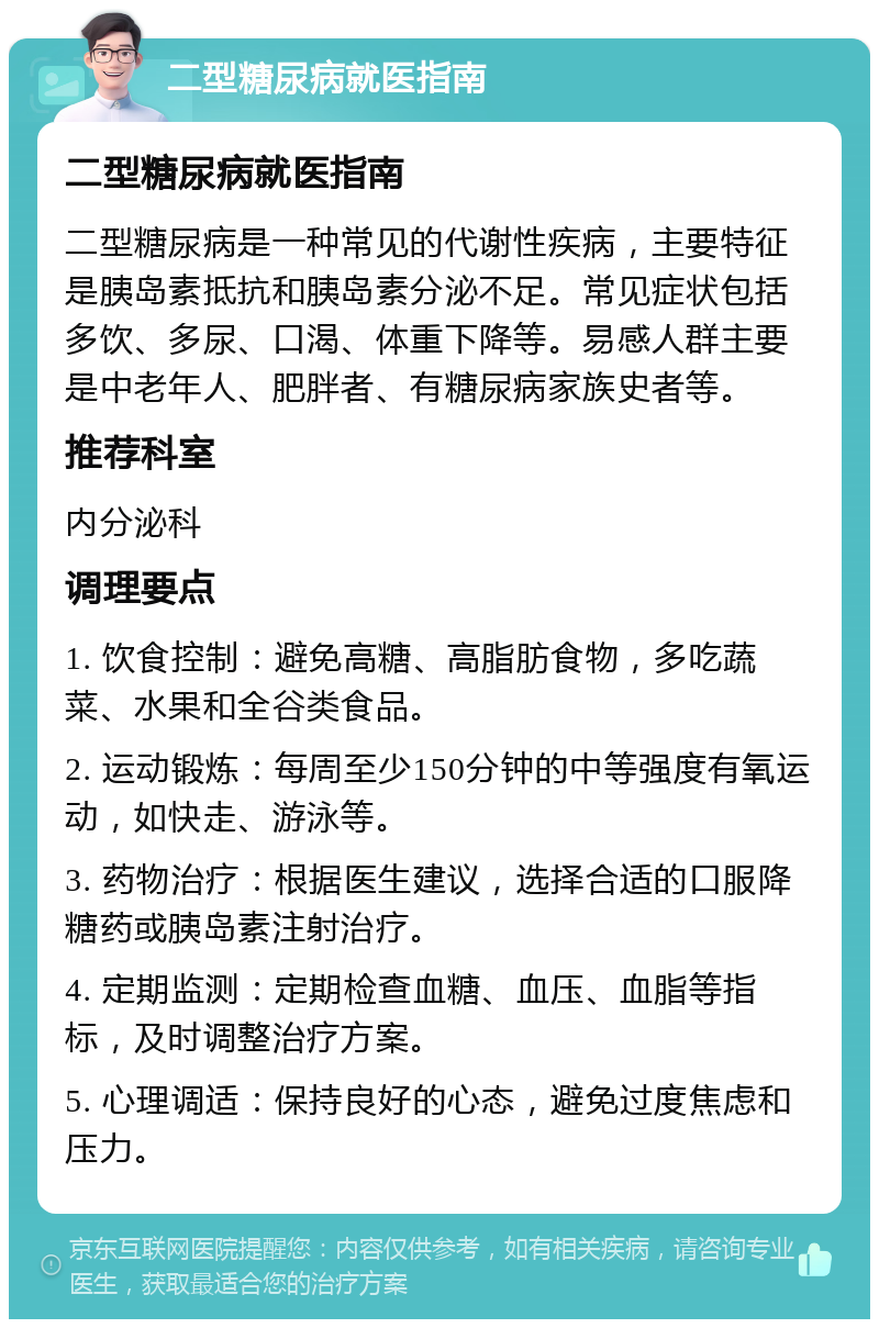 二型糖尿病就医指南 二型糖尿病就医指南 二型糖尿病是一种常见的代谢性疾病，主要特征是胰岛素抵抗和胰岛素分泌不足。常见症状包括多饮、多尿、口渴、体重下降等。易感人群主要是中老年人、肥胖者、有糖尿病家族史者等。 推荐科室 内分泌科 调理要点 1. 饮食控制：避免高糖、高脂肪食物，多吃蔬菜、水果和全谷类食品。 2. 运动锻炼：每周至少150分钟的中等强度有氧运动，如快走、游泳等。 3. 药物治疗：根据医生建议，选择合适的口服降糖药或胰岛素注射治疗。 4. 定期监测：定期检查血糖、血压、血脂等指标，及时调整治疗方案。 5. 心理调适：保持良好的心态，避免过度焦虑和压力。