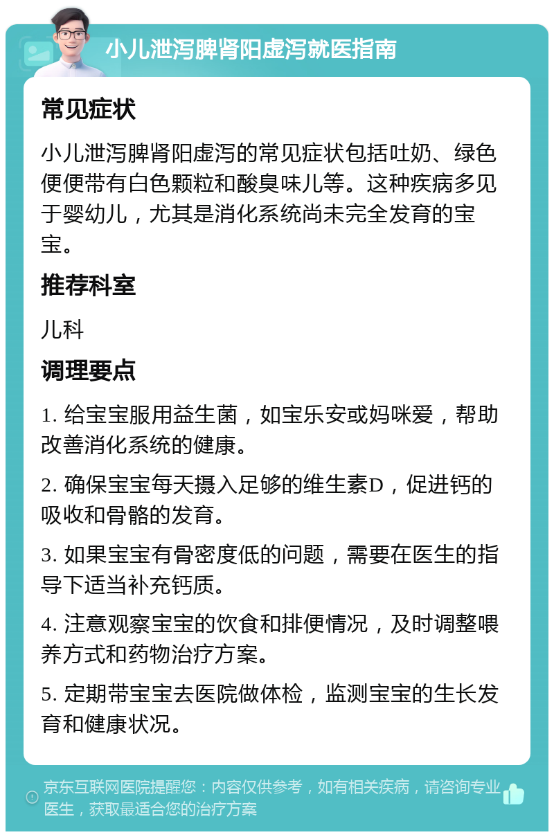 小儿泄泻脾肾阳虚泻就医指南 常见症状 小儿泄泻脾肾阳虚泻的常见症状包括吐奶、绿色便便带有白色颗粒和酸臭味儿等。这种疾病多见于婴幼儿，尤其是消化系统尚未完全发育的宝宝。 推荐科室 儿科 调理要点 1. 给宝宝服用益生菌，如宝乐安或妈咪爱，帮助改善消化系统的健康。 2. 确保宝宝每天摄入足够的维生素D，促进钙的吸收和骨骼的发育。 3. 如果宝宝有骨密度低的问题，需要在医生的指导下适当补充钙质。 4. 注意观察宝宝的饮食和排便情况，及时调整喂养方式和药物治疗方案。 5. 定期带宝宝去医院做体检，监测宝宝的生长发育和健康状况。