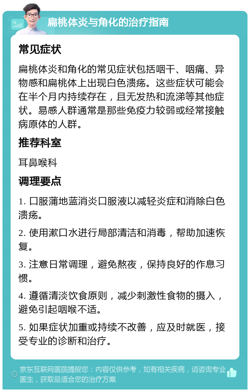 扁桃体炎与角化的治疗指南 常见症状 扁桃体炎和角化的常见症状包括咽干、咽痛、异物感和扁桃体上出现白色溃疡。这些症状可能会在半个月内持续存在，且无发热和流涕等其他症状。易感人群通常是那些免疫力较弱或经常接触病原体的人群。 推荐科室 耳鼻喉科 调理要点 1. 口服蒲地蓝消炎口服液以减轻炎症和消除白色溃疡。 2. 使用漱口水进行局部清洁和消毒，帮助加速恢复。 3. 注意日常调理，避免熬夜，保持良好的作息习惯。 4. 遵循清淡饮食原则，减少刺激性食物的摄入，避免引起咽喉不适。 5. 如果症状加重或持续不改善，应及时就医，接受专业的诊断和治疗。