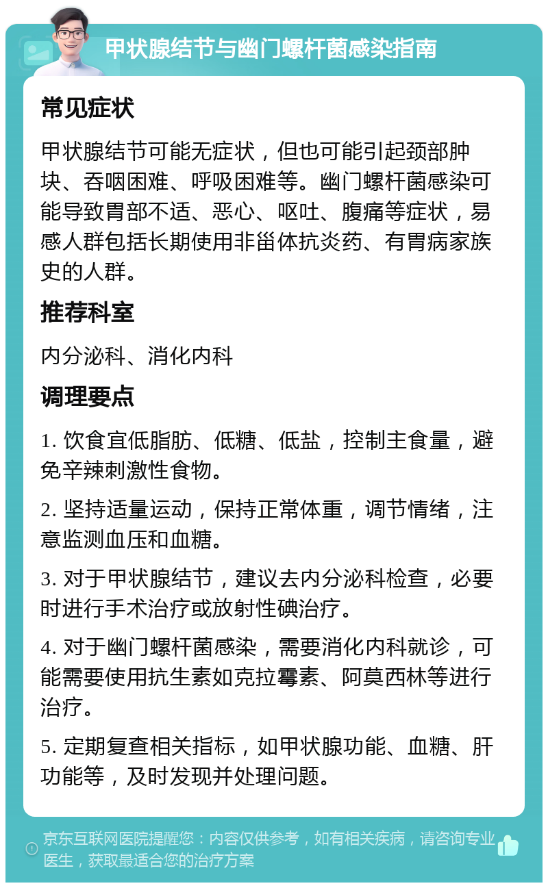 甲状腺结节与幽门螺杆菌感染指南 常见症状 甲状腺结节可能无症状，但也可能引起颈部肿块、吞咽困难、呼吸困难等。幽门螺杆菌感染可能导致胃部不适、恶心、呕吐、腹痛等症状，易感人群包括长期使用非甾体抗炎药、有胃病家族史的人群。 推荐科室 内分泌科、消化内科 调理要点 1. 饮食宜低脂肪、低糖、低盐，控制主食量，避免辛辣刺激性食物。 2. 坚持适量运动，保持正常体重，调节情绪，注意监测血压和血糖。 3. 对于甲状腺结节，建议去内分泌科检查，必要时进行手术治疗或放射性碘治疗。 4. 对于幽门螺杆菌感染，需要消化内科就诊，可能需要使用抗生素如克拉霉素、阿莫西林等进行治疗。 5. 定期复查相关指标，如甲状腺功能、血糖、肝功能等，及时发现并处理问题。