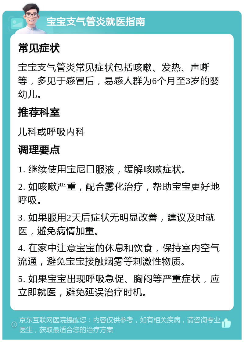 宝宝支气管炎就医指南 常见症状 宝宝支气管炎常见症状包括咳嗽、发热、声嘶等，多见于感冒后，易感人群为6个月至3岁的婴幼儿。 推荐科室 儿科或呼吸内科 调理要点 1. 继续使用宝尼口服液，缓解咳嗽症状。 2. 如咳嗽严重，配合雾化治疗，帮助宝宝更好地呼吸。 3. 如果服用2天后症状无明显改善，建议及时就医，避免病情加重。 4. 在家中注意宝宝的休息和饮食，保持室内空气流通，避免宝宝接触烟雾等刺激性物质。 5. 如果宝宝出现呼吸急促、胸闷等严重症状，应立即就医，避免延误治疗时机。