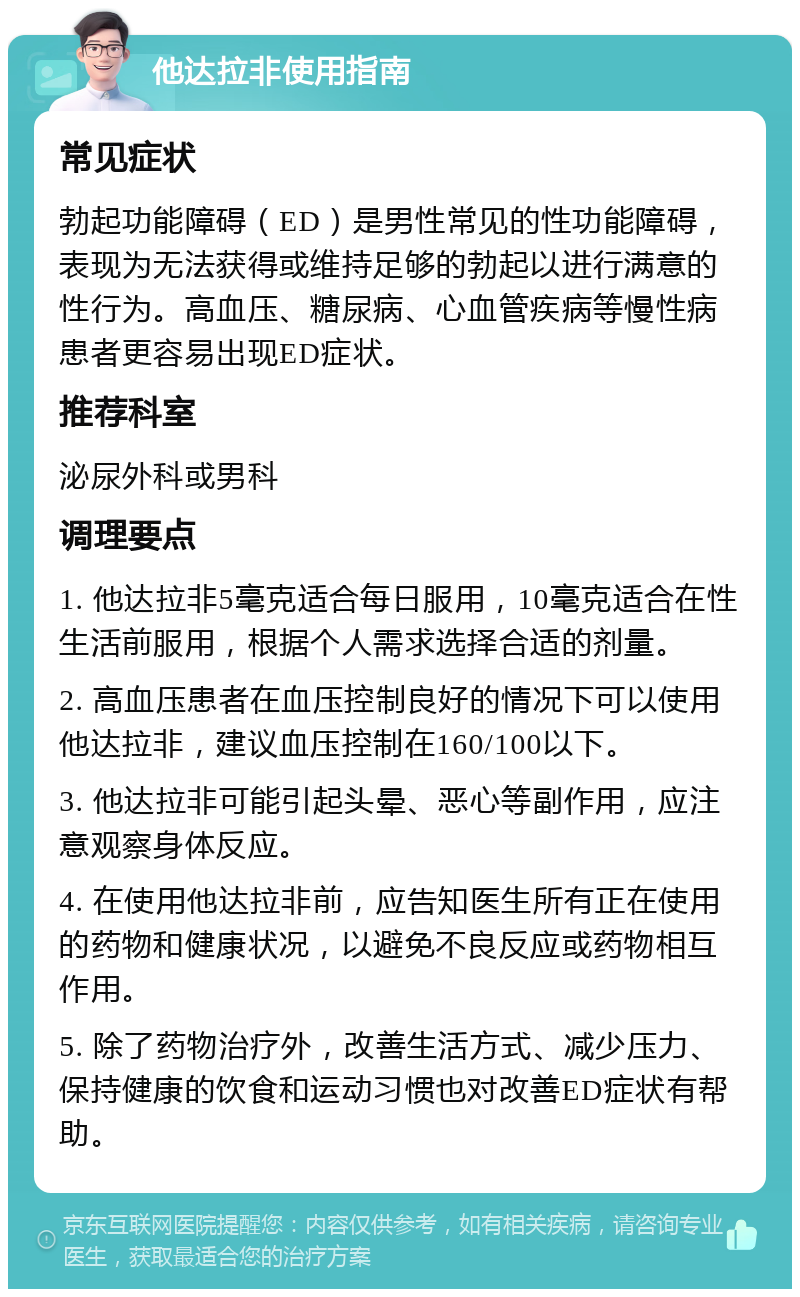 他达拉非使用指南 常见症状 勃起功能障碍（ED）是男性常见的性功能障碍，表现为无法获得或维持足够的勃起以进行满意的性行为。高血压、糖尿病、心血管疾病等慢性病患者更容易出现ED症状。 推荐科室 泌尿外科或男科 调理要点 1. 他达拉非5毫克适合每日服用，10毫克适合在性生活前服用，根据个人需求选择合适的剂量。 2. 高血压患者在血压控制良好的情况下可以使用他达拉非，建议血压控制在160/100以下。 3. 他达拉非可能引起头晕、恶心等副作用，应注意观察身体反应。 4. 在使用他达拉非前，应告知医生所有正在使用的药物和健康状况，以避免不良反应或药物相互作用。 5. 除了药物治疗外，改善生活方式、减少压力、保持健康的饮食和运动习惯也对改善ED症状有帮助。