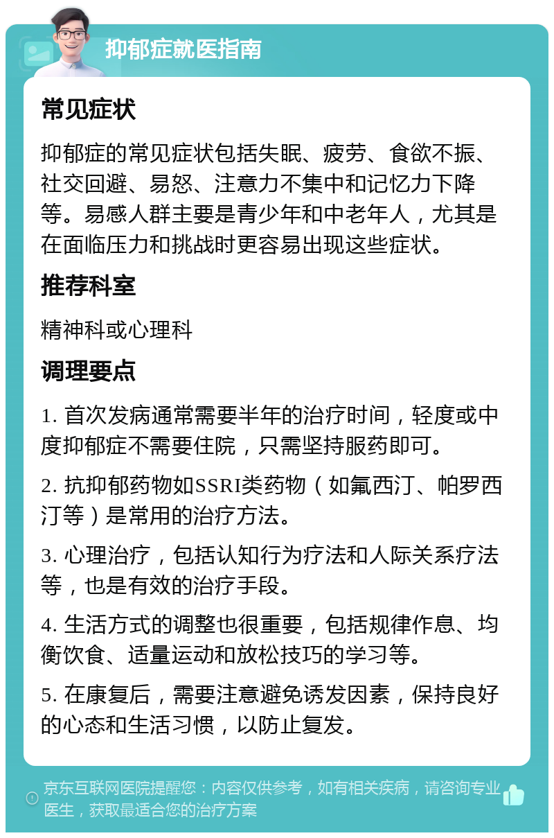 抑郁症就医指南 常见症状 抑郁症的常见症状包括失眠、疲劳、食欲不振、社交回避、易怒、注意力不集中和记忆力下降等。易感人群主要是青少年和中老年人，尤其是在面临压力和挑战时更容易出现这些症状。 推荐科室 精神科或心理科 调理要点 1. 首次发病通常需要半年的治疗时间，轻度或中度抑郁症不需要住院，只需坚持服药即可。 2. 抗抑郁药物如SSRI类药物（如氟西汀、帕罗西汀等）是常用的治疗方法。 3. 心理治疗，包括认知行为疗法和人际关系疗法等，也是有效的治疗手段。 4. 生活方式的调整也很重要，包括规律作息、均衡饮食、适量运动和放松技巧的学习等。 5. 在康复后，需要注意避免诱发因素，保持良好的心态和生活习惯，以防止复发。