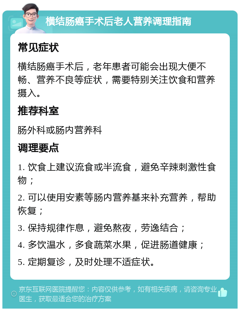 横结肠癌手术后老人营养调理指南 常见症状 横结肠癌手术后，老年患者可能会出现大便不畅、营养不良等症状，需要特别关注饮食和营养摄入。 推荐科室 肠外科或肠内营养科 调理要点 1. 饮食上建议流食或半流食，避免辛辣刺激性食物； 2. 可以使用安素等肠内营养基来补充营养，帮助恢复； 3. 保持规律作息，避免熬夜，劳逸结合； 4. 多饮温水，多食蔬菜水果，促进肠道健康； 5. 定期复诊，及时处理不适症状。