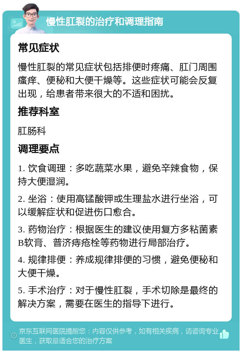 慢性肛裂的治疗和调理指南 常见症状 慢性肛裂的常见症状包括排便时疼痛、肛门周围瘙痒、便秘和大便干燥等。这些症状可能会反复出现，给患者带来很大的不适和困扰。 推荐科室 肛肠科 调理要点 1. 饮食调理：多吃蔬菜水果，避免辛辣食物，保持大便湿润。 2. 坐浴：使用高锰酸钾或生理盐水进行坐浴，可以缓解症状和促进伤口愈合。 3. 药物治疗：根据医生的建议使用复方多粘菌素B软膏、普济痔疮栓等药物进行局部治疗。 4. 规律排便：养成规律排便的习惯，避免便秘和大便干燥。 5. 手术治疗：对于慢性肛裂，手术切除是最终的解决方案，需要在医生的指导下进行。