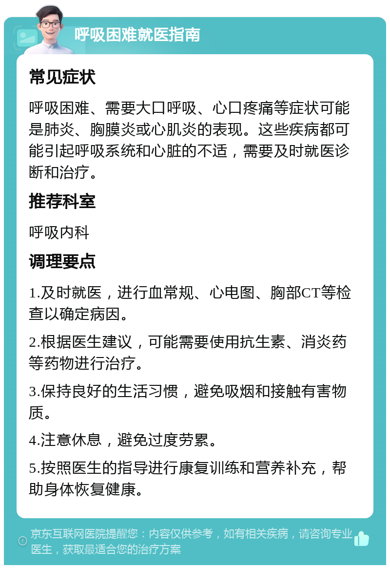 呼吸困难就医指南 常见症状 呼吸困难、需要大口呼吸、心口疼痛等症状可能是肺炎、胸膜炎或心肌炎的表现。这些疾病都可能引起呼吸系统和心脏的不适，需要及时就医诊断和治疗。 推荐科室 呼吸内科 调理要点 1.及时就医，进行血常规、心电图、胸部CT等检查以确定病因。 2.根据医生建议，可能需要使用抗生素、消炎药等药物进行治疗。 3.保持良好的生活习惯，避免吸烟和接触有害物质。 4.注意休息，避免过度劳累。 5.按照医生的指导进行康复训练和营养补充，帮助身体恢复健康。