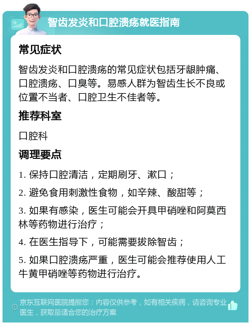 智齿发炎和口腔溃疡就医指南 常见症状 智齿发炎和口腔溃疡的常见症状包括牙龈肿痛、口腔溃疡、口臭等。易感人群为智齿生长不良或位置不当者、口腔卫生不佳者等。 推荐科室 口腔科 调理要点 1. 保持口腔清洁，定期刷牙、漱口； 2. 避免食用刺激性食物，如辛辣、酸甜等； 3. 如果有感染，医生可能会开具甲硝唑和阿莫西林等药物进行治疗； 4. 在医生指导下，可能需要拔除智齿； 5. 如果口腔溃疡严重，医生可能会推荐使用人工牛黄甲硝唑等药物进行治疗。