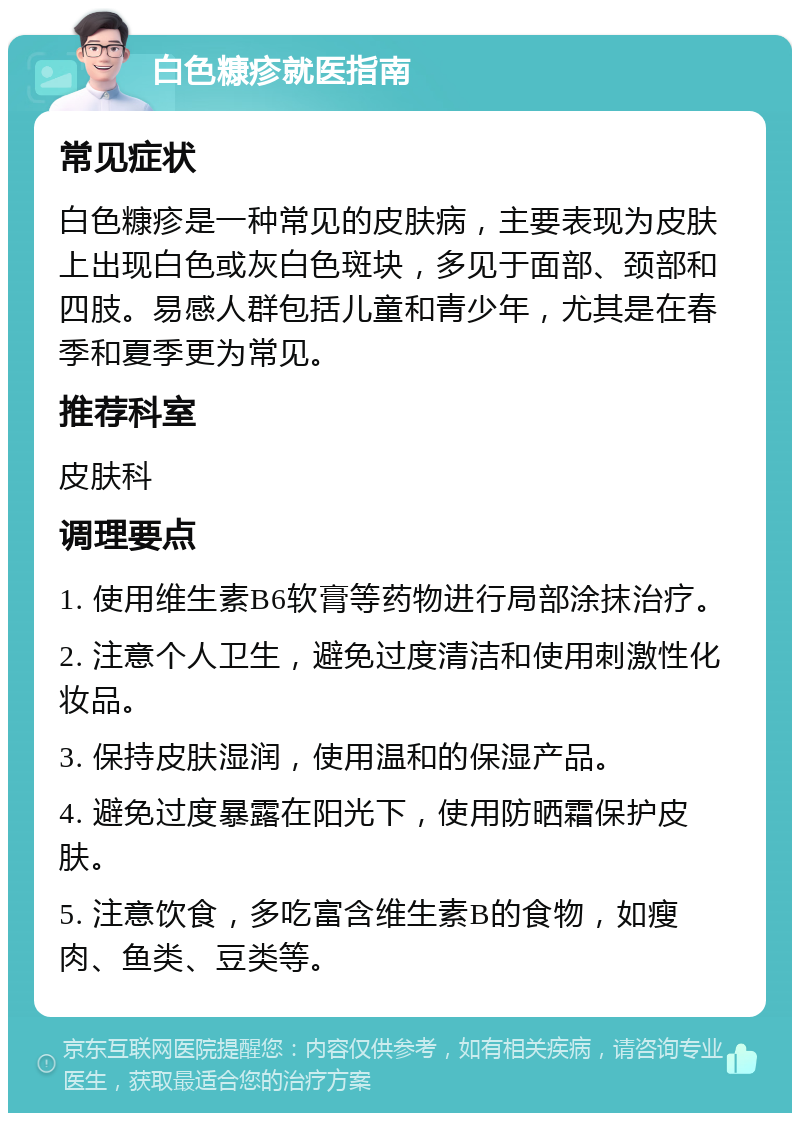 白色糠疹就医指南 常见症状 白色糠疹是一种常见的皮肤病，主要表现为皮肤上出现白色或灰白色斑块，多见于面部、颈部和四肢。易感人群包括儿童和青少年，尤其是在春季和夏季更为常见。 推荐科室 皮肤科 调理要点 1. 使用维生素B6软膏等药物进行局部涂抹治疗。 2. 注意个人卫生，避免过度清洁和使用刺激性化妆品。 3. 保持皮肤湿润，使用温和的保湿产品。 4. 避免过度暴露在阳光下，使用防晒霜保护皮肤。 5. 注意饮食，多吃富含维生素B的食物，如瘦肉、鱼类、豆类等。