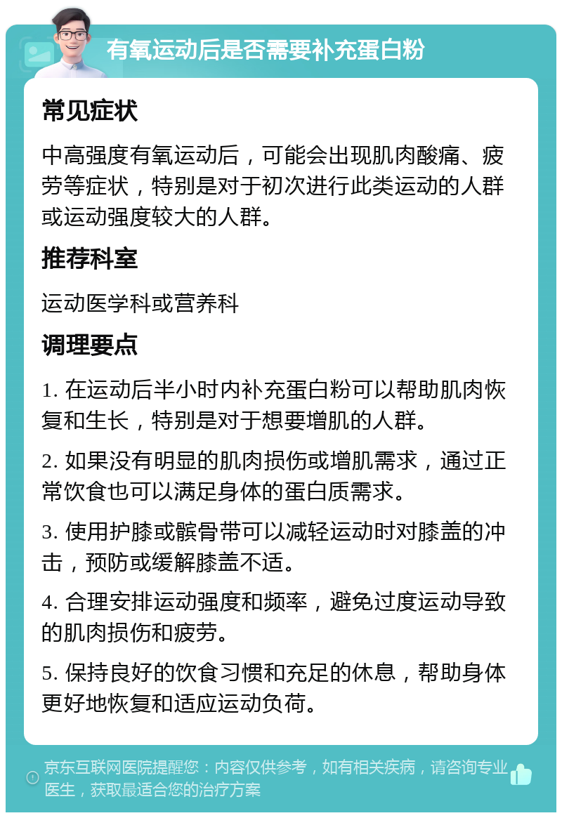 有氧运动后是否需要补充蛋白粉 常见症状 中高强度有氧运动后，可能会出现肌肉酸痛、疲劳等症状，特别是对于初次进行此类运动的人群或运动强度较大的人群。 推荐科室 运动医学科或营养科 调理要点 1. 在运动后半小时内补充蛋白粉可以帮助肌肉恢复和生长，特别是对于想要增肌的人群。 2. 如果没有明显的肌肉损伤或增肌需求，通过正常饮食也可以满足身体的蛋白质需求。 3. 使用护膝或髌骨带可以减轻运动时对膝盖的冲击，预防或缓解膝盖不适。 4. 合理安排运动强度和频率，避免过度运动导致的肌肉损伤和疲劳。 5. 保持良好的饮食习惯和充足的休息，帮助身体更好地恢复和适应运动负荷。