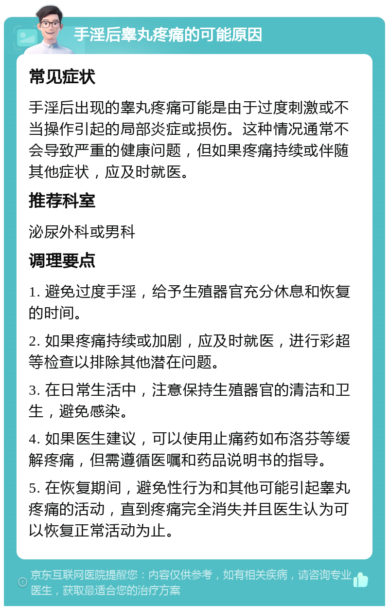 手淫后睾丸疼痛的可能原因 常见症状 手淫后出现的睾丸疼痛可能是由于过度刺激或不当操作引起的局部炎症或损伤。这种情况通常不会导致严重的健康问题，但如果疼痛持续或伴随其他症状，应及时就医。 推荐科室 泌尿外科或男科 调理要点 1. 避免过度手淫，给予生殖器官充分休息和恢复的时间。 2. 如果疼痛持续或加剧，应及时就医，进行彩超等检查以排除其他潜在问题。 3. 在日常生活中，注意保持生殖器官的清洁和卫生，避免感染。 4. 如果医生建议，可以使用止痛药如布洛芬等缓解疼痛，但需遵循医嘱和药品说明书的指导。 5. 在恢复期间，避免性行为和其他可能引起睾丸疼痛的活动，直到疼痛完全消失并且医生认为可以恢复正常活动为止。