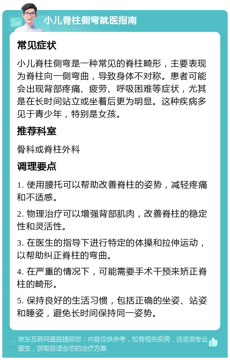 小儿脊柱侧弯就医指南 常见症状 小儿脊柱侧弯是一种常见的脊柱畸形，主要表现为脊柱向一侧弯曲，导致身体不对称。患者可能会出现背部疼痛、疲劳、呼吸困难等症状，尤其是在长时间站立或坐着后更为明显。这种疾病多见于青少年，特别是女孩。 推荐科室 骨科或脊柱外科 调理要点 1. 使用腰托可以帮助改善脊柱的姿势，减轻疼痛和不适感。 2. 物理治疗可以增强背部肌肉，改善脊柱的稳定性和灵活性。 3. 在医生的指导下进行特定的体操和拉伸运动，以帮助纠正脊柱的弯曲。 4. 在严重的情况下，可能需要手术干预来矫正脊柱的畸形。 5. 保持良好的生活习惯，包括正确的坐姿、站姿和睡姿，避免长时间保持同一姿势。