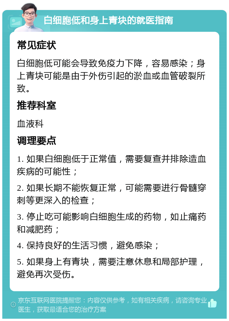 白细胞低和身上青块的就医指南 常见症状 白细胞低可能会导致免疫力下降，容易感染；身上青块可能是由于外伤引起的淤血或血管破裂所致。 推荐科室 血液科 调理要点 1. 如果白细胞低于正常值，需要复查并排除造血疾病的可能性； 2. 如果长期不能恢复正常，可能需要进行骨髓穿刺等更深入的检查； 3. 停止吃可能影响白细胞生成的药物，如止痛药和减肥药； 4. 保持良好的生活习惯，避免感染； 5. 如果身上有青块，需要注意休息和局部护理，避免再次受伤。