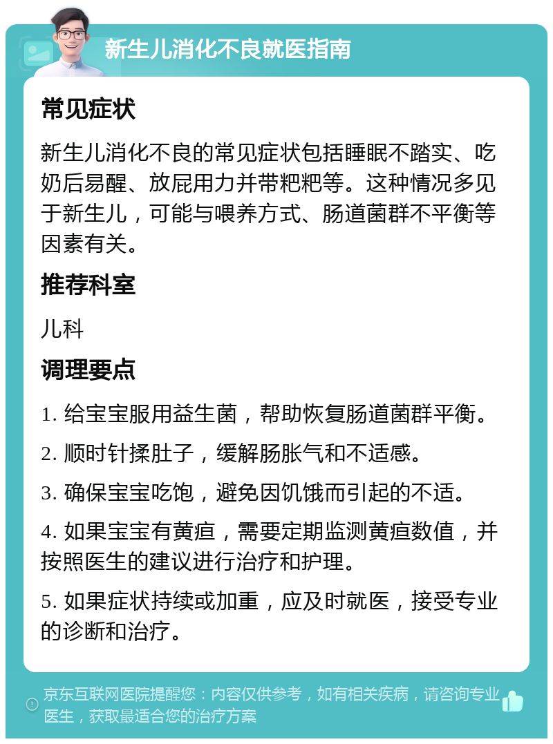 新生儿消化不良就医指南 常见症状 新生儿消化不良的常见症状包括睡眠不踏实、吃奶后易醒、放屁用力并带粑粑等。这种情况多见于新生儿，可能与喂养方式、肠道菌群不平衡等因素有关。 推荐科室 儿科 调理要点 1. 给宝宝服用益生菌，帮助恢复肠道菌群平衡。 2. 顺时针揉肚子，缓解肠胀气和不适感。 3. 确保宝宝吃饱，避免因饥饿而引起的不适。 4. 如果宝宝有黄疸，需要定期监测黄疸数值，并按照医生的建议进行治疗和护理。 5. 如果症状持续或加重，应及时就医，接受专业的诊断和治疗。