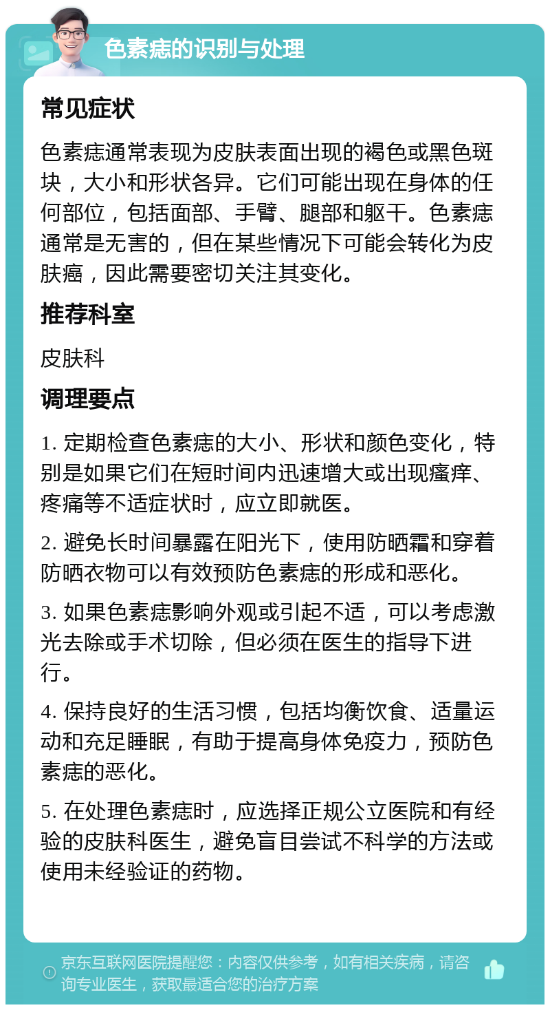 色素痣的识别与处理 常见症状 色素痣通常表现为皮肤表面出现的褐色或黑色斑块，大小和形状各异。它们可能出现在身体的任何部位，包括面部、手臂、腿部和躯干。色素痣通常是无害的，但在某些情况下可能会转化为皮肤癌，因此需要密切关注其变化。 推荐科室 皮肤科 调理要点 1. 定期检查色素痣的大小、形状和颜色变化，特别是如果它们在短时间内迅速增大或出现瘙痒、疼痛等不适症状时，应立即就医。 2. 避免长时间暴露在阳光下，使用防晒霜和穿着防晒衣物可以有效预防色素痣的形成和恶化。 3. 如果色素痣影响外观或引起不适，可以考虑激光去除或手术切除，但必须在医生的指导下进行。 4. 保持良好的生活习惯，包括均衡饮食、适量运动和充足睡眠，有助于提高身体免疫力，预防色素痣的恶化。 5. 在处理色素痣时，应选择正规公立医院和有经验的皮肤科医生，避免盲目尝试不科学的方法或使用未经验证的药物。