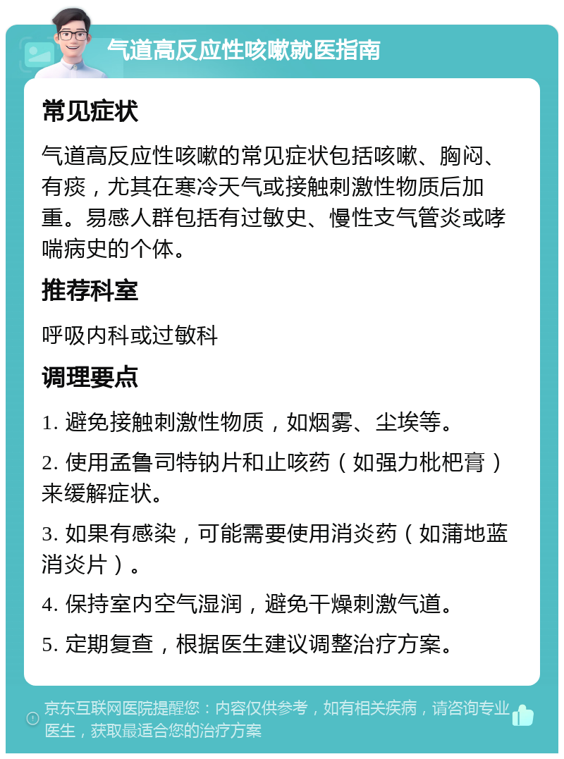 气道高反应性咳嗽就医指南 常见症状 气道高反应性咳嗽的常见症状包括咳嗽、胸闷、有痰，尤其在寒冷天气或接触刺激性物质后加重。易感人群包括有过敏史、慢性支气管炎或哮喘病史的个体。 推荐科室 呼吸内科或过敏科 调理要点 1. 避免接触刺激性物质，如烟雾、尘埃等。 2. 使用孟鲁司特钠片和止咳药（如强力枇杷膏）来缓解症状。 3. 如果有感染，可能需要使用消炎药（如蒲地蓝消炎片）。 4. 保持室内空气湿润，避免干燥刺激气道。 5. 定期复查，根据医生建议调整治疗方案。