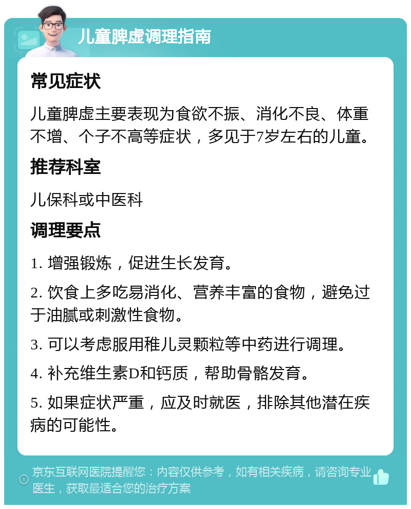 儿童脾虚调理指南 常见症状 儿童脾虚主要表现为食欲不振、消化不良、体重不增、个子不高等症状，多见于7岁左右的儿童。 推荐科室 儿保科或中医科 调理要点 1. 增强锻炼，促进生长发育。 2. 饮食上多吃易消化、营养丰富的食物，避免过于油腻或刺激性食物。 3. 可以考虑服用稚儿灵颗粒等中药进行调理。 4. 补充维生素D和钙质，帮助骨骼发育。 5. 如果症状严重，应及时就医，排除其他潜在疾病的可能性。