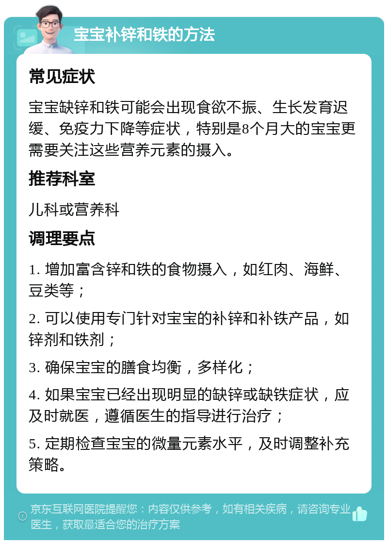 宝宝补锌和铁的方法 常见症状 宝宝缺锌和铁可能会出现食欲不振、生长发育迟缓、免疫力下降等症状，特别是8个月大的宝宝更需要关注这些营养元素的摄入。 推荐科室 儿科或营养科 调理要点 1. 增加富含锌和铁的食物摄入，如红肉、海鲜、豆类等； 2. 可以使用专门针对宝宝的补锌和补铁产品，如锌剂和铁剂； 3. 确保宝宝的膳食均衡，多样化； 4. 如果宝宝已经出现明显的缺锌或缺铁症状，应及时就医，遵循医生的指导进行治疗； 5. 定期检查宝宝的微量元素水平，及时调整补充策略。