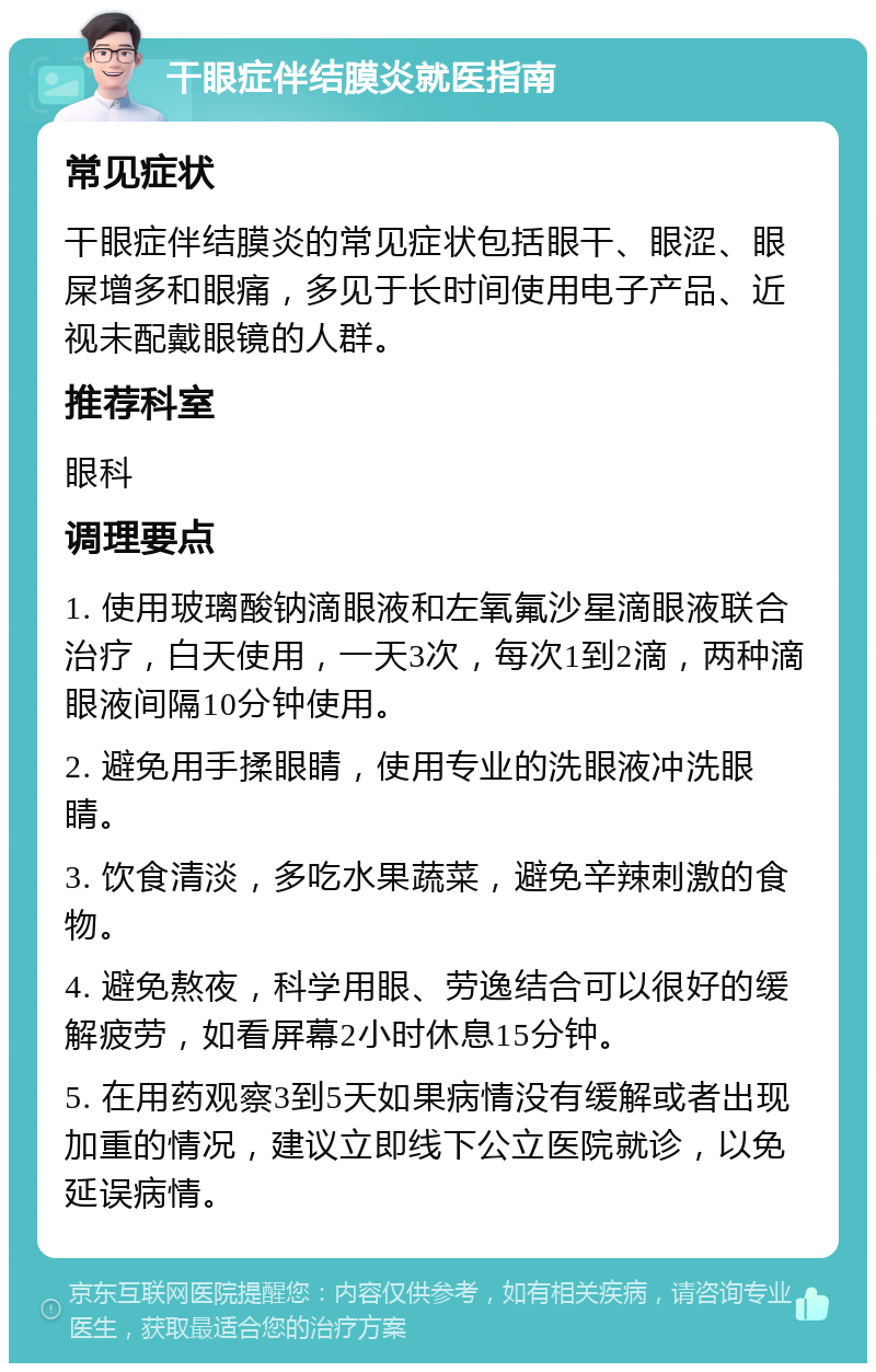 干眼症伴结膜炎就医指南 常见症状 干眼症伴结膜炎的常见症状包括眼干、眼涩、眼屎增多和眼痛，多见于长时间使用电子产品、近视未配戴眼镜的人群。 推荐科室 眼科 调理要点 1. 使用玻璃酸钠滴眼液和左氧氟沙星滴眼液联合治疗，白天使用，一天3次，每次1到2滴，两种滴眼液间隔10分钟使用。 2. 避免用手揉眼睛，使用专业的洗眼液冲洗眼睛。 3. 饮食清淡，多吃水果蔬菜，避免辛辣刺激的食物。 4. 避免熬夜，科学用眼、劳逸结合可以很好的缓解疲劳，如看屏幕2小时休息15分钟。 5. 在用药观察3到5天如果病情没有缓解或者出现加重的情况，建议立即线下公立医院就诊，以免延误病情。