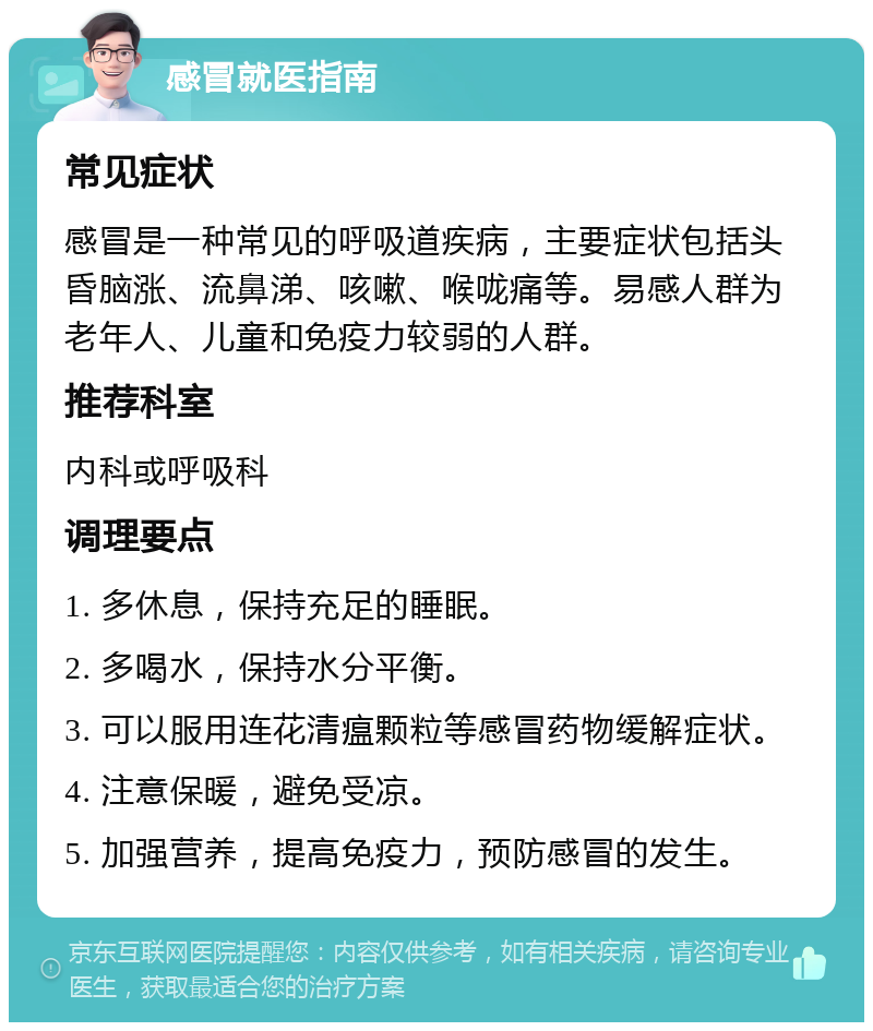 感冒就医指南 常见症状 感冒是一种常见的呼吸道疾病，主要症状包括头昏脑涨、流鼻涕、咳嗽、喉咙痛等。易感人群为老年人、儿童和免疫力较弱的人群。 推荐科室 内科或呼吸科 调理要点 1. 多休息，保持充足的睡眠。 2. 多喝水，保持水分平衡。 3. 可以服用连花清瘟颗粒等感冒药物缓解症状。 4. 注意保暖，避免受凉。 5. 加强营养，提高免疫力，预防感冒的发生。