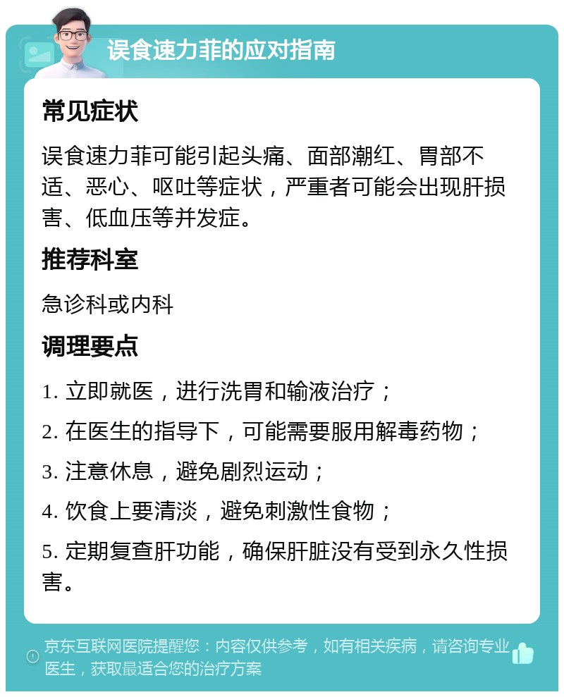 误食速力菲的应对指南 常见症状 误食速力菲可能引起头痛、面部潮红、胃部不适、恶心、呕吐等症状，严重者可能会出现肝损害、低血压等并发症。 推荐科室 急诊科或内科 调理要点 1. 立即就医，进行洗胃和输液治疗； 2. 在医生的指导下，可能需要服用解毒药物； 3. 注意休息，避免剧烈运动； 4. 饮食上要清淡，避免刺激性食物； 5. 定期复查肝功能，确保肝脏没有受到永久性损害。