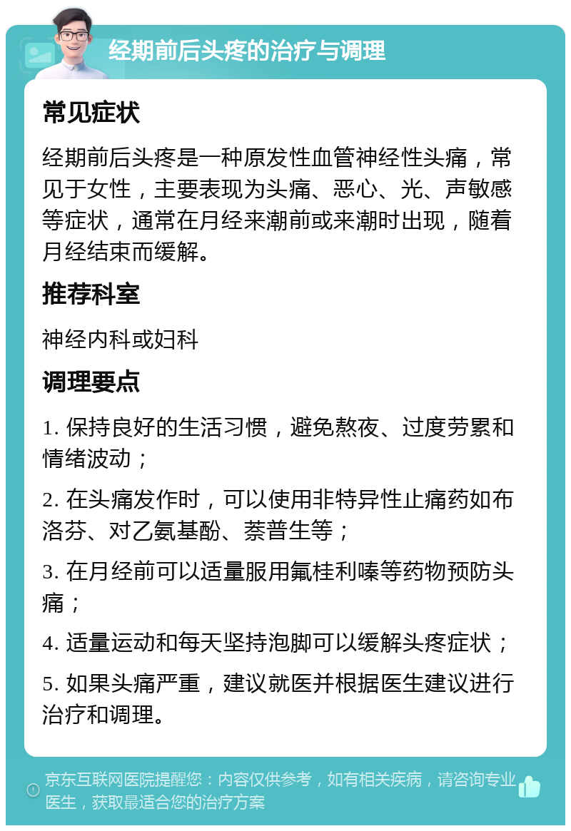 经期前后头疼的治疗与调理 常见症状 经期前后头疼是一种原发性血管神经性头痛，常见于女性，主要表现为头痛、恶心、光、声敏感等症状，通常在月经来潮前或来潮时出现，随着月经结束而缓解。 推荐科室 神经内科或妇科 调理要点 1. 保持良好的生活习惯，避免熬夜、过度劳累和情绪波动； 2. 在头痛发作时，可以使用非特异性止痛药如布洛芬、对乙氨基酚、萘普生等； 3. 在月经前可以适量服用氟桂利嗪等药物预防头痛； 4. 适量运动和每天坚持泡脚可以缓解头疼症状； 5. 如果头痛严重，建议就医并根据医生建议进行治疗和调理。