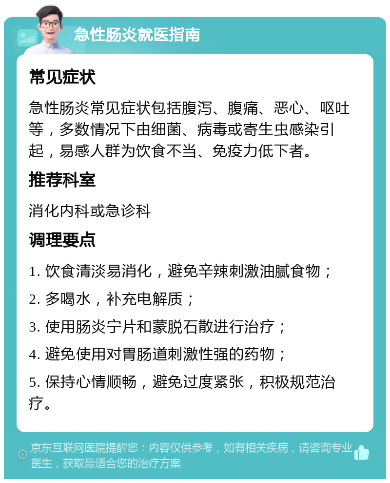 急性肠炎就医指南 常见症状 急性肠炎常见症状包括腹泻、腹痛、恶心、呕吐等，多数情况下由细菌、病毒或寄生虫感染引起，易感人群为饮食不当、免疫力低下者。 推荐科室 消化内科或急诊科 调理要点 1. 饮食清淡易消化，避免辛辣刺激油腻食物； 2. 多喝水，补充电解质； 3. 使用肠炎宁片和蒙脱石散进行治疗； 4. 避免使用对胃肠道刺激性强的药物； 5. 保持心情顺畅，避免过度紧张，积极规范治疗。