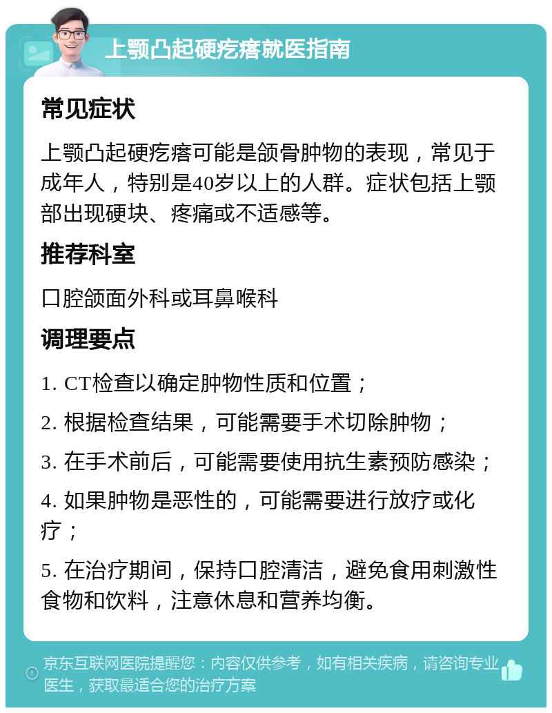 上颚凸起硬疙瘩就医指南 常见症状 上颚凸起硬疙瘩可能是颌骨肿物的表现，常见于成年人，特别是40岁以上的人群。症状包括上颚部出现硬块、疼痛或不适感等。 推荐科室 口腔颌面外科或耳鼻喉科 调理要点 1. CT检查以确定肿物性质和位置； 2. 根据检查结果，可能需要手术切除肿物； 3. 在手术前后，可能需要使用抗生素预防感染； 4. 如果肿物是恶性的，可能需要进行放疗或化疗； 5. 在治疗期间，保持口腔清洁，避免食用刺激性食物和饮料，注意休息和营养均衡。