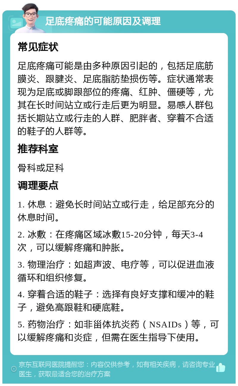 足底疼痛的可能原因及调理 常见症状 足底疼痛可能是由多种原因引起的，包括足底筋膜炎、跟腱炎、足底脂肪垫损伤等。症状通常表现为足底或脚跟部位的疼痛、红肿、僵硬等，尤其在长时间站立或行走后更为明显。易感人群包括长期站立或行走的人群、肥胖者、穿着不合适的鞋子的人群等。 推荐科室 骨科或足科 调理要点 1. 休息：避免长时间站立或行走，给足部充分的休息时间。 2. 冰敷：在疼痛区域冰敷15-20分钟，每天3-4次，可以缓解疼痛和肿胀。 3. 物理治疗：如超声波、电疗等，可以促进血液循环和组织修复。 4. 穿着合适的鞋子：选择有良好支撑和缓冲的鞋子，避免高跟鞋和硬底鞋。 5. 药物治疗：如非甾体抗炎药（NSAIDs）等，可以缓解疼痛和炎症，但需在医生指导下使用。