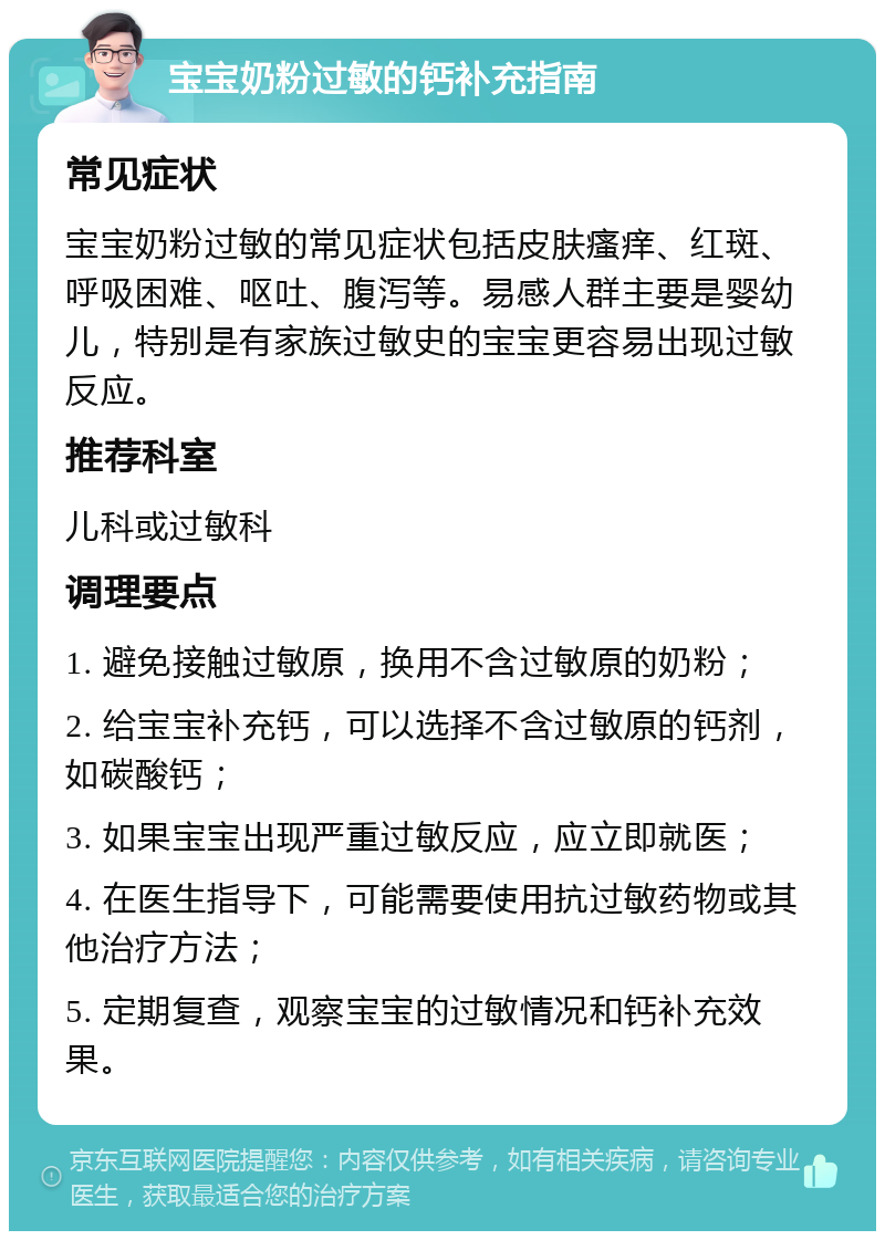 宝宝奶粉过敏的钙补充指南 常见症状 宝宝奶粉过敏的常见症状包括皮肤瘙痒、红斑、呼吸困难、呕吐、腹泻等。易感人群主要是婴幼儿，特别是有家族过敏史的宝宝更容易出现过敏反应。 推荐科室 儿科或过敏科 调理要点 1. 避免接触过敏原，换用不含过敏原的奶粉； 2. 给宝宝补充钙，可以选择不含过敏原的钙剂，如碳酸钙； 3. 如果宝宝出现严重过敏反应，应立即就医； 4. 在医生指导下，可能需要使用抗过敏药物或其他治疗方法； 5. 定期复查，观察宝宝的过敏情况和钙补充效果。