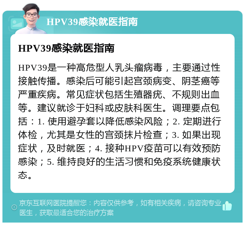 HPV39感染就医指南 HPV39感染就医指南 HPV39是一种高危型人乳头瘤病毒，主要通过性接触传播。感染后可能引起宫颈病变、阴茎癌等严重疾病。常见症状包括生殖器疣、不规则出血等。建议就诊于妇科或皮肤科医生。调理要点包括：1. 使用避孕套以降低感染风险；2. 定期进行体检，尤其是女性的宫颈抹片检查；3. 如果出现症状，及时就医；4. 接种HPV疫苗可以有效预防感染；5. 维持良好的生活习惯和免疫系统健康状态。