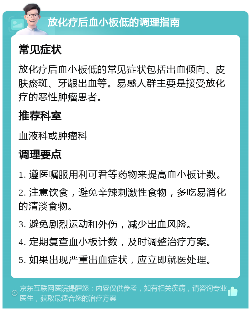 放化疗后血小板低的调理指南 常见症状 放化疗后血小板低的常见症状包括出血倾向、皮肤瘀斑、牙龈出血等。易感人群主要是接受放化疗的恶性肿瘤患者。 推荐科室 血液科或肿瘤科 调理要点 1. 遵医嘱服用利可君等药物来提高血小板计数。 2. 注意饮食，避免辛辣刺激性食物，多吃易消化的清淡食物。 3. 避免剧烈运动和外伤，减少出血风险。 4. 定期复查血小板计数，及时调整治疗方案。 5. 如果出现严重出血症状，应立即就医处理。