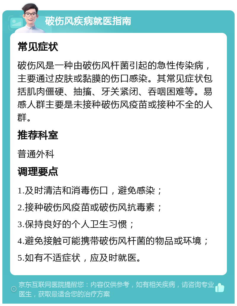 破伤风疾病就医指南 常见症状 破伤风是一种由破伤风杆菌引起的急性传染病，主要通过皮肤或黏膜的伤口感染。其常见症状包括肌肉僵硬、抽搐、牙关紧闭、吞咽困难等。易感人群主要是未接种破伤风疫苗或接种不全的人群。 推荐科室 普通外科 调理要点 1.及时清洁和消毒伤口，避免感染； 2.接种破伤风疫苗或破伤风抗毒素； 3.保持良好的个人卫生习惯； 4.避免接触可能携带破伤风杆菌的物品或环境； 5.如有不适症状，应及时就医。