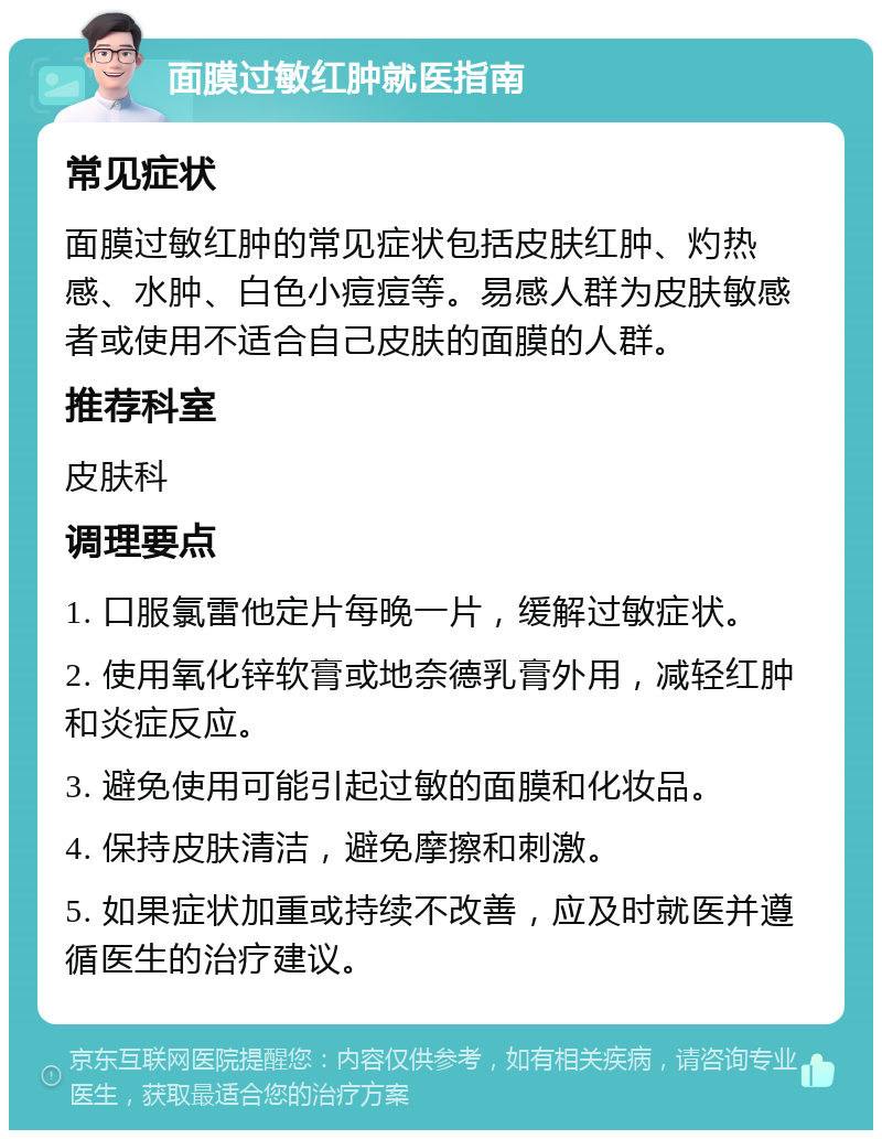 面膜过敏红肿就医指南 常见症状 面膜过敏红肿的常见症状包括皮肤红肿、灼热感、水肿、白色小痘痘等。易感人群为皮肤敏感者或使用不适合自己皮肤的面膜的人群。 推荐科室 皮肤科 调理要点 1. 口服氯雷他定片每晚一片，缓解过敏症状。 2. 使用氧化锌软膏或地奈德乳膏外用，减轻红肿和炎症反应。 3. 避免使用可能引起过敏的面膜和化妆品。 4. 保持皮肤清洁，避免摩擦和刺激。 5. 如果症状加重或持续不改善，应及时就医并遵循医生的治疗建议。