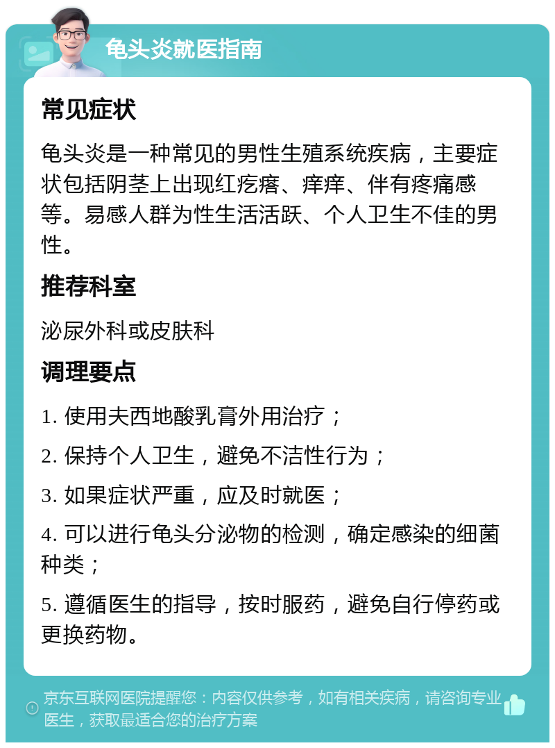 龟头炎就医指南 常见症状 龟头炎是一种常见的男性生殖系统疾病，主要症状包括阴茎上出现红疙瘩、痒痒、伴有疼痛感等。易感人群为性生活活跃、个人卫生不佳的男性。 推荐科室 泌尿外科或皮肤科 调理要点 1. 使用夫西地酸乳膏外用治疗； 2. 保持个人卫生，避免不洁性行为； 3. 如果症状严重，应及时就医； 4. 可以进行龟头分泌物的检测，确定感染的细菌种类； 5. 遵循医生的指导，按时服药，避免自行停药或更换药物。