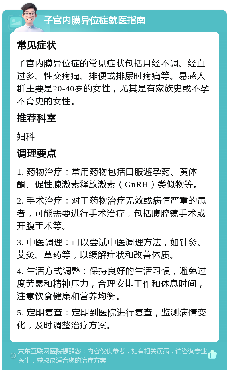 子宫内膜异位症就医指南 常见症状 子宫内膜异位症的常见症状包括月经不调、经血过多、性交疼痛、排便或排尿时疼痛等。易感人群主要是20-40岁的女性，尤其是有家族史或不孕不育史的女性。 推荐科室 妇科 调理要点 1. 药物治疗：常用药物包括口服避孕药、黄体酮、促性腺激素释放激素（GnRH）类似物等。 2. 手术治疗：对于药物治疗无效或病情严重的患者，可能需要进行手术治疗，包括腹腔镜手术或开腹手术等。 3. 中医调理：可以尝试中医调理方法，如针灸、艾灸、草药等，以缓解症状和改善体质。 4. 生活方式调整：保持良好的生活习惯，避免过度劳累和精神压力，合理安排工作和休息时间，注意饮食健康和营养均衡。 5. 定期复查：定期到医院进行复查，监测病情变化，及时调整治疗方案。