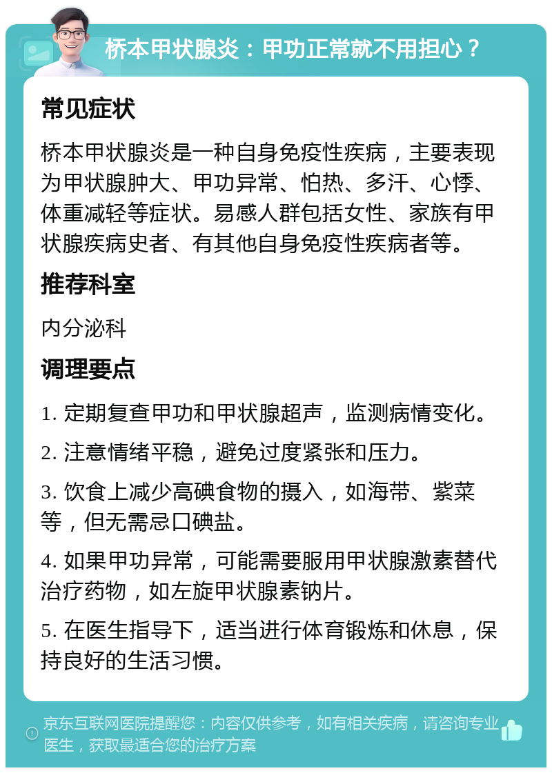 桥本甲状腺炎：甲功正常就不用担心？ 常见症状 桥本甲状腺炎是一种自身免疫性疾病，主要表现为甲状腺肿大、甲功异常、怕热、多汗、心悸、体重减轻等症状。易感人群包括女性、家族有甲状腺疾病史者、有其他自身免疫性疾病者等。 推荐科室 内分泌科 调理要点 1. 定期复查甲功和甲状腺超声，监测病情变化。 2. 注意情绪平稳，避免过度紧张和压力。 3. 饮食上减少高碘食物的摄入，如海带、紫菜等，但无需忌口碘盐。 4. 如果甲功异常，可能需要服用甲状腺激素替代治疗药物，如左旋甲状腺素钠片。 5. 在医生指导下，适当进行体育锻炼和休息，保持良好的生活习惯。