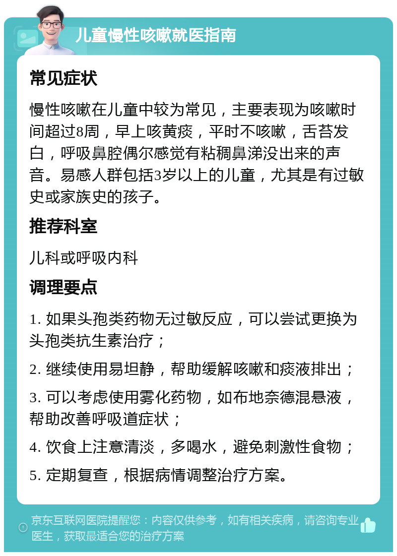 儿童慢性咳嗽就医指南 常见症状 慢性咳嗽在儿童中较为常见，主要表现为咳嗽时间超过8周，早上咳黄痰，平时不咳嗽，舌苔发白，呼吸鼻腔偶尔感觉有粘稠鼻涕没出来的声音。易感人群包括3岁以上的儿童，尤其是有过敏史或家族史的孩子。 推荐科室 儿科或呼吸内科 调理要点 1. 如果头孢类药物无过敏反应，可以尝试更换为头孢类抗生素治疗； 2. 继续使用易坦静，帮助缓解咳嗽和痰液排出； 3. 可以考虑使用雾化药物，如布地奈德混悬液，帮助改善呼吸道症状； 4. 饮食上注意清淡，多喝水，避免刺激性食物； 5. 定期复查，根据病情调整治疗方案。