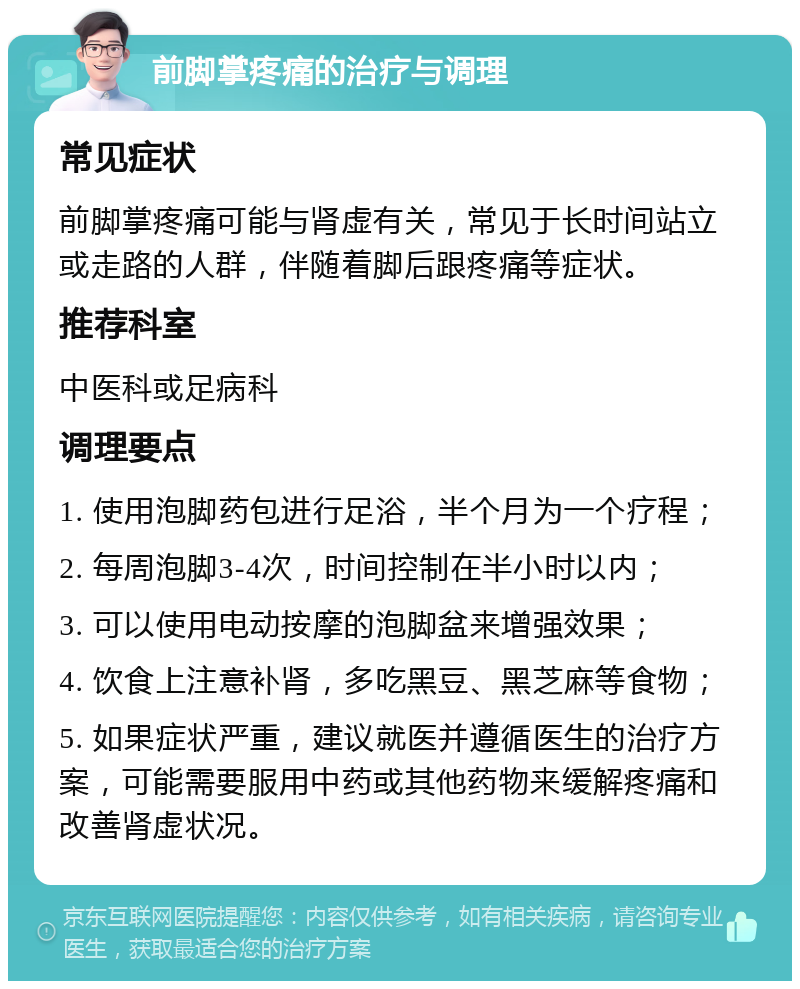 前脚掌疼痛的治疗与调理 常见症状 前脚掌疼痛可能与肾虚有关，常见于长时间站立或走路的人群，伴随着脚后跟疼痛等症状。 推荐科室 中医科或足病科 调理要点 1. 使用泡脚药包进行足浴，半个月为一个疗程； 2. 每周泡脚3-4次，时间控制在半小时以内； 3. 可以使用电动按摩的泡脚盆来增强效果； 4. 饮食上注意补肾，多吃黑豆、黑芝麻等食物； 5. 如果症状严重，建议就医并遵循医生的治疗方案，可能需要服用中药或其他药物来缓解疼痛和改善肾虚状况。