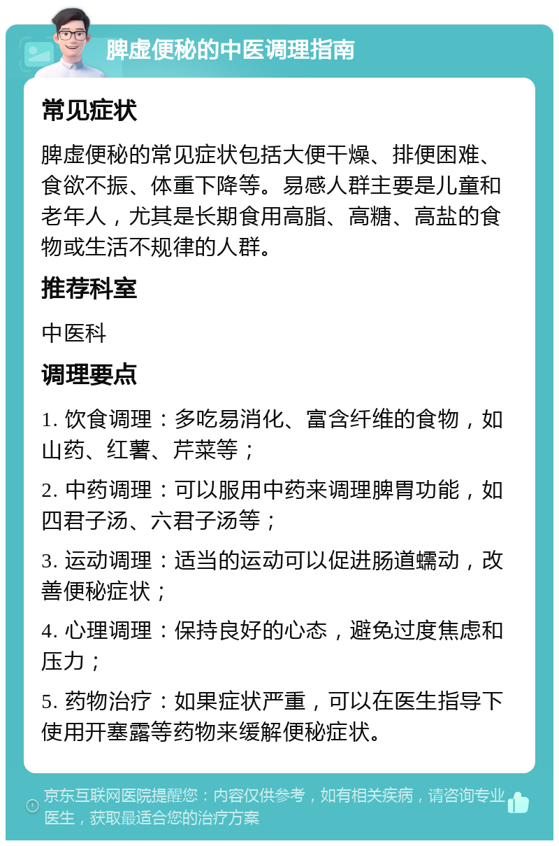 脾虚便秘的中医调理指南 常见症状 脾虚便秘的常见症状包括大便干燥、排便困难、食欲不振、体重下降等。易感人群主要是儿童和老年人，尤其是长期食用高脂、高糖、高盐的食物或生活不规律的人群。 推荐科室 中医科 调理要点 1. 饮食调理：多吃易消化、富含纤维的食物，如山药、红薯、芹菜等； 2. 中药调理：可以服用中药来调理脾胃功能，如四君子汤、六君子汤等； 3. 运动调理：适当的运动可以促进肠道蠕动，改善便秘症状； 4. 心理调理：保持良好的心态，避免过度焦虑和压力； 5. 药物治疗：如果症状严重，可以在医生指导下使用开塞露等药物来缓解便秘症状。